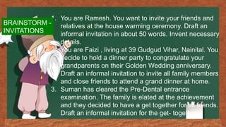 1. You are Ramesh. You want to invite your friends and
relatives at the house warming ceremony. Draft an
informal invitation in about 50 words. Invent necessary
details.
2. You are Faizi , living at 39 Gudgud Vihar, Nainital. You
decide to hold a dinner party to congratulate your
grandparents on their Golden Wedding anniversary.
Draft an informal invitation to invite all family members
and close friends to attend a grand dinner at home.
3. Suman has cleared the Pre-Dental entrance
examination. The family is elated at the achievement
and they decided to have a get together for all friends.
Draft an informal invitation for the get- together.
BRAINSTORM -
INVITATIONS
 
