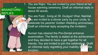 1. You are Rajni. You are invited by your friend at her
house warming ceremony. Draft an informal reply in
about 50 words.
2. You are Faizi , living at 39 ,Gudgud Vihar, Nainital.
You are invited to a dinner party by your uncle, to
celebrate his parents' Golden Wedding anniversary.
Draft an informal reply accepting the invitation.
3. Suman has cleared the Pre-Dental entrance
examination. The family is elated at the achievement
and they decided to have a get together for all
friends. You are invited to join the celebration. Draft
an informal reply regretting your inability to join the
function.
BRAINSTORM -
REPLIES
 