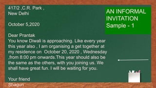 AN INFORMAL
INVITATION
Sample - 1
417/2 ,C.R. Park ,
New Delhi
October 5,2020
Dear Prantak
You know Diwali is approaching. Like every year
this year also , I am organising a get together at
my residence on October 20, 2020 , Wednesday
,from 8:00 pm onwards.This year should also be
the same as the others, with you joining us. We
shall have great fun. I will be waiting for you.
Your friend
Shagun
 
