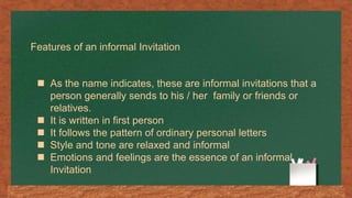 Features of an informal Invitation
 As the name indicates, these are informal invitations that a
person generally sends to his / her family or friends or
relatives.
 It is written in first person
 It follows the pattern of ordinary personal letters
 Style and tone are relaxed and informal
 Emotions and feelings are the essence of an informal
Invitation
 