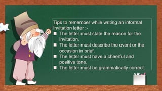 Tips to remember while writing an informal
invitation letter :-
 The letter must state the reason for the
invitation.
 The letter must describe the event or the
occasion in brief.
 The letter must have a cheerful and
positive tone.
 The letter must be grammatically correct.
 