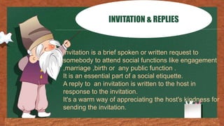 INVITATION & REPLIES
Invitation is a brief spoken or written request to
somebody to attend social functions like engagement
,marriage ,birth or any public function .
It is an essential part of a social etiquette.
A reply to an invitation is written to the host in
response to the invitation.
It's a warm way of appreciating the host's kindness for
sending the invitation.
 