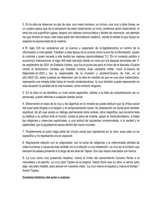 3. En la obra se observan un par de ojos, una mano humana, un círculo, una cruz y siete líneas, es
un cuadro opaco que da la sensación de estar observando un muro, podemos sentir observando, el
tacto de una superficie rugosa, áspera con relieves pronunciados y fáciles de reconocer, por ejemplo
los que forman la mano; esto hace parte del informalismo matérico dónde el artista lo que busca es
explorar la expresividad de la materia.
4.”El siglo XXI se caracteriza por el avance y expansión de la digitalizacióny el control de la
información a nivel global. También a esta época se le conoce como la era de la información, (quien
la controla y quien accede a ella tendrá las mejores oportunidades).”(1) “En el contexto político y
económico internacional, el siglo XXI está marcado desde su inicio por los ataques terroristas del 11
de septiembre de 2001 en Estados Unidos, que fue el punta pie para el inicio de la llamada «Guerra
contra el terrorismo» iniciada por Estados Unidos. Esta campaña militar, inició la Guerra de
Afganistán en 2001 y fue la responsable de la invasión y posteriorGuerra de Irak, en el
año 2003.”(2); estos sucesos se relacionan con la obra en medida de que es una obra melancólica,
representa una mirada triste hacia el mundo contemporáneo, la cruz también puede representar en
esta situación la perdida de la vida humana, como símbolo religioso.
5. En la obra no se identifica un nivel social específico, debido a la falta de caracterización de un
personaje, puede referirse a cualquier estrato social.
6. Observando el trazo de la cruz y las lágrimas en la mirada se puede deducir que la crítica social
del autor está dirigida a la religión y el comportamiento social, Su abstracción es social pero también
espiritual, de ahí que exista un diálogo permanente entre ambas, obra magnífica, que encierra toda
su belleza y su actitud ante el mundo: contra la pena de muerte, apoyo al multiculturalismo, a todas
las religiones y creencias espirituales, a una actitud de izquierdas comprometida, a la verdad y la
objetividad, por la igualdad de sexos dentro del marco mundial.
7. Posiblemente el autor haga parte de círculo social que representa en la obra, pues este no es
específico y no representa uno en especial.
8. Representa relación con la religiosidad, con la lucha de religiones y la interminable pérdida de
vidas humanas a causa de esta también es la invitación a una meditación. La cruz es el símbolo que
siempre ha estado presente a lo largo de las obra de Tapies. Son dos trazos marcados con fuerza.
9. La cruz como una presencia retadora: marca el límite del conocimiento humano frente a la
naturaleza y el espíritu. La cruz para Tapies es el enigma. Había dicho que su obra, si servía para
algo, era para meditar, para pensar en nuestras vidas. “La cruz marca el espacio y marca el tiempo.”
Antoni Tapies.
Contexto histórico del autor o autores

 