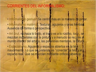CORRIENTES DEL INFORMALISMO:
• Informalismo gestual: Se centra más en la manera de pintar.

• Informalismo matérico. Texturas, agujeros y otras hierbas.
Ausencia de forma o perspectiva.
• Art Brut. rechaza lo bello, el trazo es a lo rústico, toco , se
mezclan materiales con la pintura y a menudo se recurre al
mundo interior del artista, las paranoias mentales, la locura…
• Espacialismo. Agujeros y espacios abiertos en la tela
mayormente. Lo que se pretende es “conectar” la tela y el
espacio real. Que se mezclan mediante orificios abiertos .

 