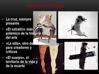 PRINCIPALES ICONOS
• La cruz, siempre
presente

• «El calcetín» más
polémico de la historia
del arte
• «La silla», otro debate
para creadores y
críticos
• «El cuerpo», el
territorio de la vida y
de la muerte

 