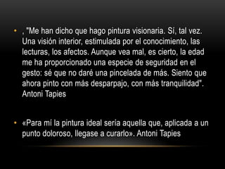 • , "Me han dicho que hago pintura visionaria. Sí, tal vez.
Una visión interior, estimulada por el conocimiento, las
lecturas, los afectos. Aunque vea mal, es cierto, la edad
me ha proporcionado una especie de seguridad en el
gesto: sé que no daré una pincelada de más. Siento que
ahora pinto con más desparpajo, con más tranquilidad".
Antoni Tapies
• «Para mí la pintura ideal sería aquella que, aplicada a un
punto doloroso, llegase a curarlo». Antoni Tapies

 