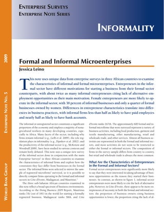 INFORMALITY 
ENTERPRISE SURVEYS 
ENTERPRISE NOTE SERIES 
Formal and Informal Microenterprises 
Jessica Leino 
The informal or unregistered sector constitutes a significant 
proportion of the economy and employs a majority of nona-gricultural 
workers in many developing countries, espe-cially 
in Africa. Many facets of the sector, including why 
firms remain informal (e.g., Gelb et al. 2009), the role reg-ulation 
plays in informality (e.g., Djankov et al. 2002), and 
the productivity of the informal sector (e.g., McKenzie and 
Woodruff 2008), have been studied in various contexts and 
remain hotly debated. This note uses a unique new survey 
of the informal sector done in conjunction with the main 
Enterprise Surveys1 in three African countries to examine 
the characteristics of informal firms and explore how the 
constraints they face differ from businesses in the formal 
sector. The informal firms were selected to mirror the sam-ple 
of registered microfirms2 surveyed, so it is possible to 
directly compare firms operating in the formal and informal 
sectors in Côte d’Ivoire, Madagascar, and Mauritius.3 
The three sub- Saharan African countries examined in 
this note reflect a broad spectrum of business environments. 
According to the Doing Business 2009 Report, Mauritius 
ranks 7th (out of 181) in the world for starting a formally 
registered business, Madagascar ranks 58th, and Côte 
d’Ivoire ranks 167th. The approximately 600 formal and in-formal 
microfirms that were surveyed represent a variety of 
business activities, including food production, garment and 
textile manufacturing, other manufacturing, retail and 
wholesale trade, and other services. Almost all business ac-tivities 
are represented in both the formal and informal sec-tors, 
and most activities do not seem to be restricted to 
either the formal or informal sectors. The composition of 
firms in the survey sample differs from country to country, 
but retail and wholesale trade is always the most common. 
What Are the Characteristics of Entrepreneurs 
in the Formal and Informal Sectors? 
Formal sector entrepreneurs were significantly more likely 
to say that they were interested in taking advantage of busi-ness 
opportunities as the reason they started their busi-nesses. 
In contrast, as shown in figure 1, informal sector 
entrepreneurs were more likely to cite the lack of alternative 
jobs. However, in Côte d’Ivoire, there appear to be more en-trepreneurs 
of necessity in both the formal and informal sec-tors: 
the proportion of business owners citing business 
opportunities is lower, the proportion citing the lack of al- 
WORLD BANK GROUP ENTERPRISE NOTE NO. 5 2009 
This note uses unique data from enterprise surveys in three African countries to examine 
the characteristics of informal and formal microenterprises. Entrepreneurs in the infor-mal 
sector have different motivations for starting a business from their formal sector 
counterparts, with about twice as many informal entrepreneurs citing lack of alternative em-ployment 
opportunities as their main motivation. Female entrepreneurs are more likely to op-erate 
in the informal sector, with 38 percent of informal businesses and only a quarter of formal 
businesses owned by women. Differences in entrepreneur characteristics translate into differ-ences 
in business practices, with informal firms less than half as likely to have paid employees 
and nearly half as likely to have bank accounts. 
 