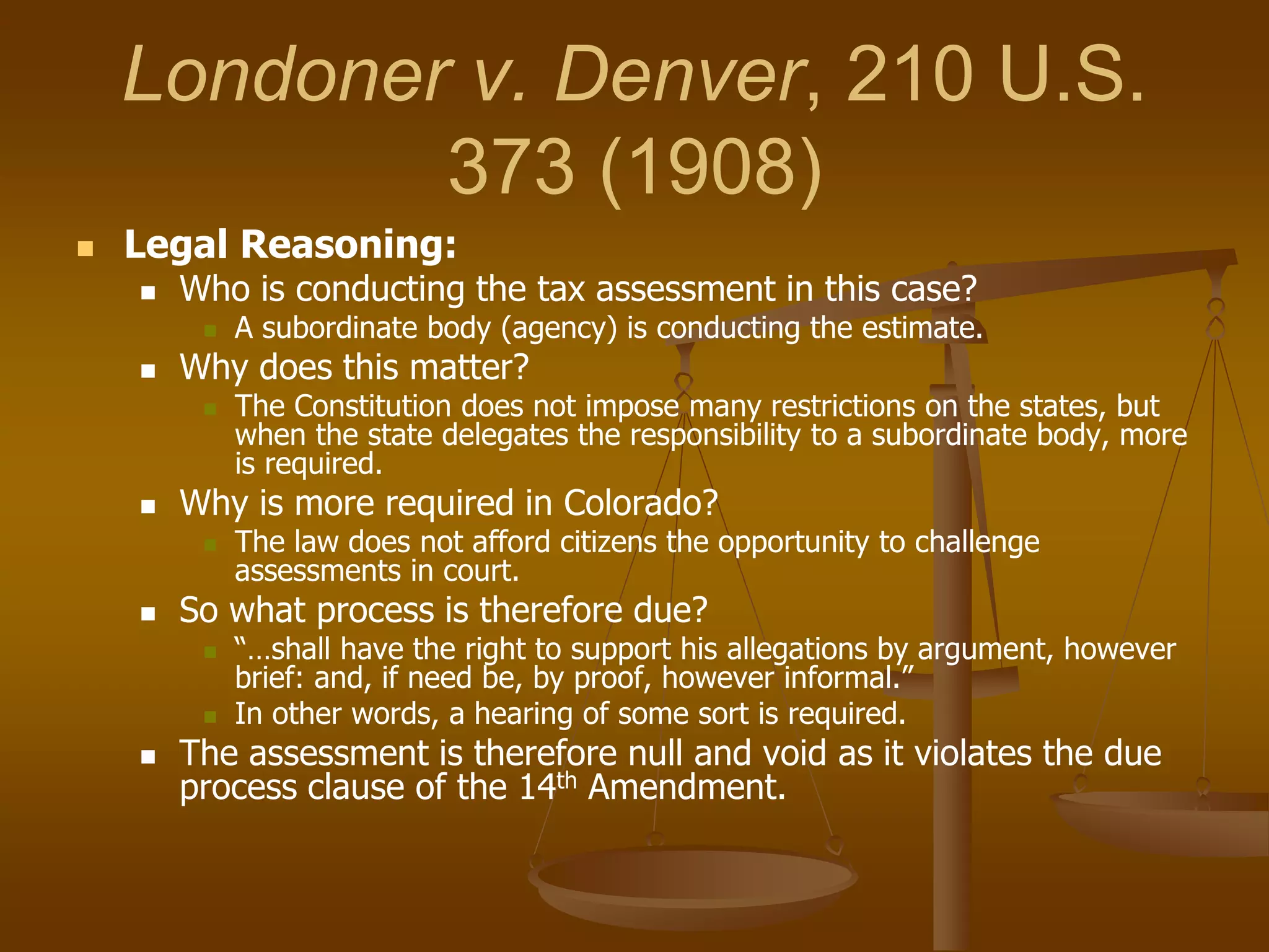 Londoner v. Denver, 210 U.S.
373 (1908)
 Legal Reasoning:
 Who is conducting the tax assessment in this case?
 A subordinate body (agency) is conducting the estimate.
 Why does this matter?
 The Constitution does not impose many restrictions on the states, but
when the state delegates the responsibility to a subordinate body, more
is required.
 Why is more required in Colorado?
 The law does not afford citizens the opportunity to challenge
assessments in court.
 So what process is therefore due?
 “…shall have the right to support his allegations by argument, however
brief: and, if need be, by proof, however informal.”
 In other words, a hearing of some sort is required.
 The assessment is therefore null and void as it violates the due
process clause of the 14th Amendment.
 