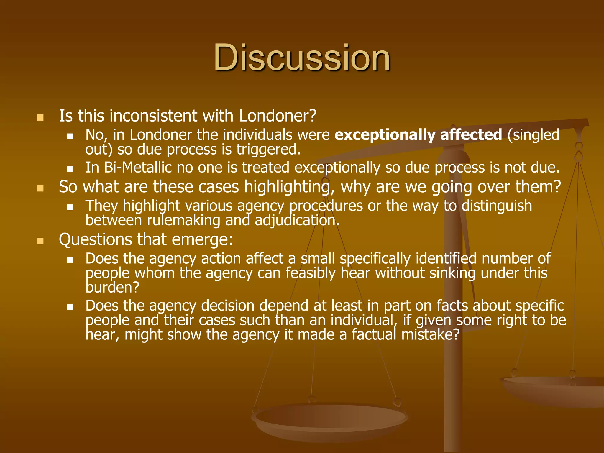 Discussion
 Is this inconsistent with Londoner?
 No, in Londoner the individuals were exceptionally affected (singled
out) so due process is triggered.
 In Bi-Metallic no one is treated exceptionally so due process is not due.
 So what are these cases highlighting, why are we going over them?
 They highlight various agency procedures or the way to distinguish
between rulemaking and adjudication.
 Questions that emerge:
 Does the agency action affect a small specifically identified number of
people whom the agency can feasibly hear without sinking under this
burden?
 Does the agency decision depend at least in part on facts about specific
people and their cases such than an individual, if given some right to be
hear, might show the agency it made a factual mistake?
 
