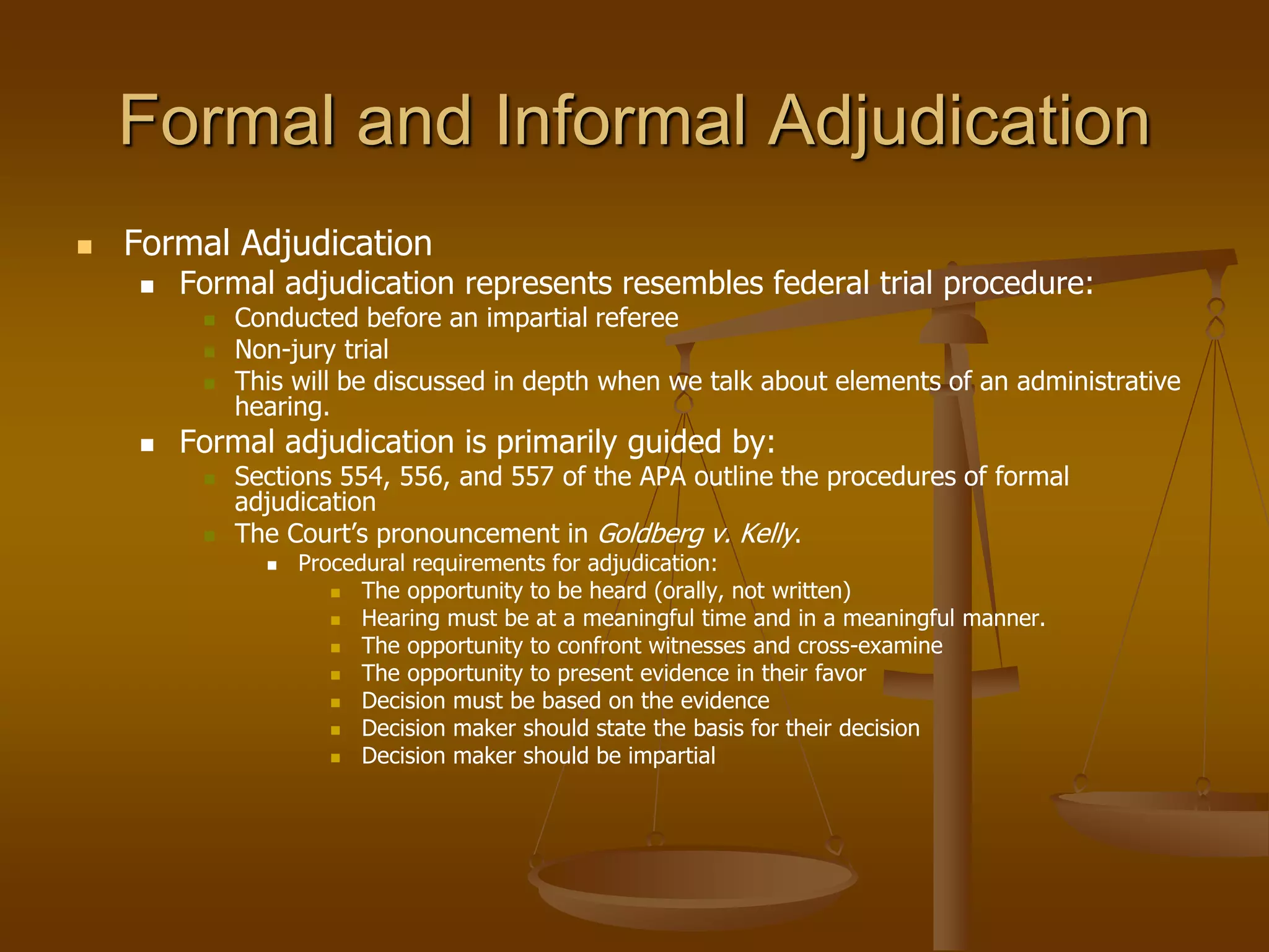 Formal and Informal Adjudication
 Formal Adjudication
 Formal adjudication represents resembles federal trial procedure:
 Conducted before an impartial referee
 Non-jury trial
 This will be discussed in depth when we talk about elements of an administrative
hearing.
 Formal adjudication is primarily guided by:
 Sections 554, 556, and 557 of the APA outline the procedures of formal
adjudication
 The Court’s pronouncement in Goldberg v. Kelly.
 Procedural requirements for adjudication:
 The opportunity to be heard (orally, not written)
 Hearing must be at a meaningful time and in a meaningful manner.
 The opportunity to confront witnesses and cross-examine
 The opportunity to present evidence in their favor
 Decision must be based on the evidence
 Decision maker should state the basis for their decision
 Decision maker should be impartial
 