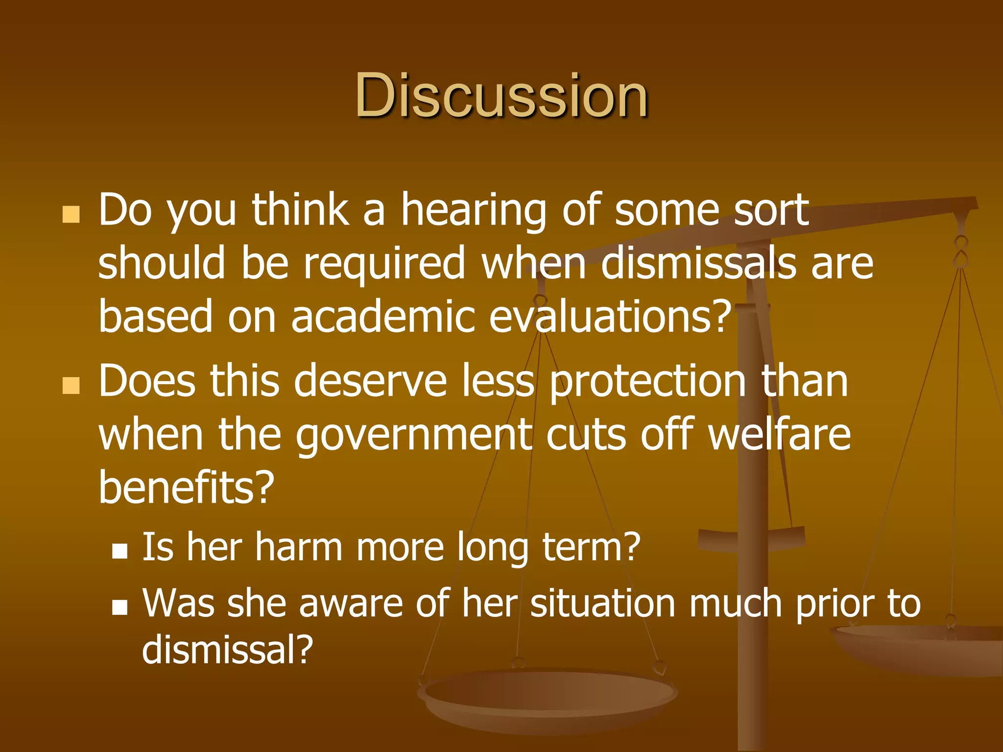 Discussion
 Do you think a hearing of some sort
should be required when dismissals are
based on academic evaluations?
 Does this deserve less protection than
when the government cuts off welfare
benefits?
 Is her harm more long term?
 Was she aware of her situation much prior to
dismissal?
 