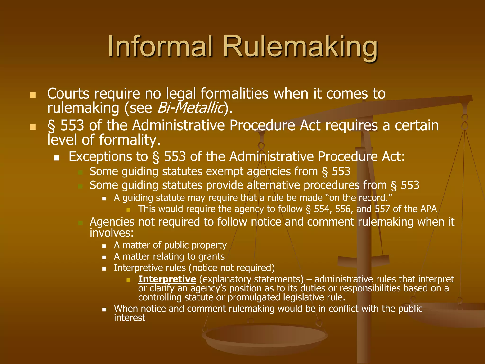 Informal Rulemaking
 Courts require no legal formalities when it comes to
rulemaking (see Bi-Metallic).
 § 553 of the Administrative Procedure Act requires a certain
level of formality.
 Exceptions to § 553 of the Administrative Procedure Act:
 Some guiding statutes exempt agencies from § 553
 Some guiding statutes provide alternative procedures from § 553
 A guiding statute may require that a rule be made “on the record.”
 This would require the agency to follow § 554, 556, and 557 of the APA
 Agencies not required to follow notice and comment rulemaking when it
involves:
 A matter of public property
 A matter relating to grants
 Interpretive rules (notice not required)
 Interpretive (explanatory statements) – administrative rules that interpret
or clarify an agency’s position as to its duties or responsibilities based on a
controlling statute or promulgated legislative rule.
 When notice and comment rulemaking would be in conflict with the public
interest
 