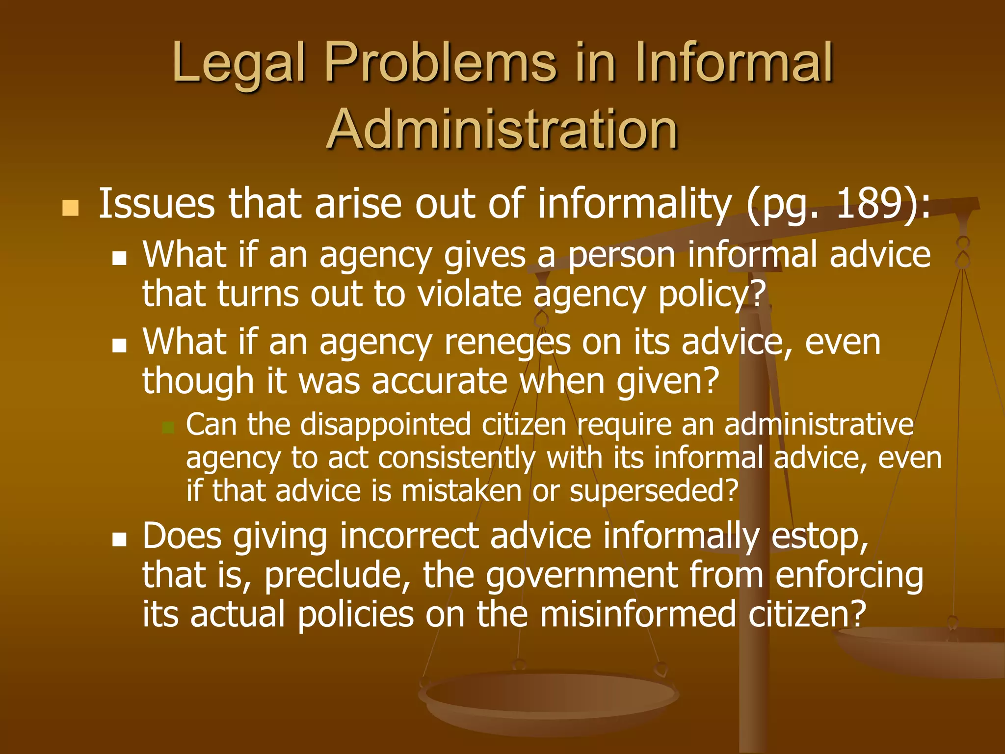 Legal Problems in Informal
Administration
 Issues that arise out of informality (pg. 189):
 What if an agency gives a person informal advice
that turns out to violate agency policy?
 What if an agency reneges on its advice, even
though it was accurate when given?
 Can the disappointed citizen require an administrative
agency to act consistently with its informal advice, even
if that advice is mistaken or superseded?
 Does giving incorrect advice informally estop,
that is, preclude, the government from enforcing
its actual policies on the misinformed citizen?
 