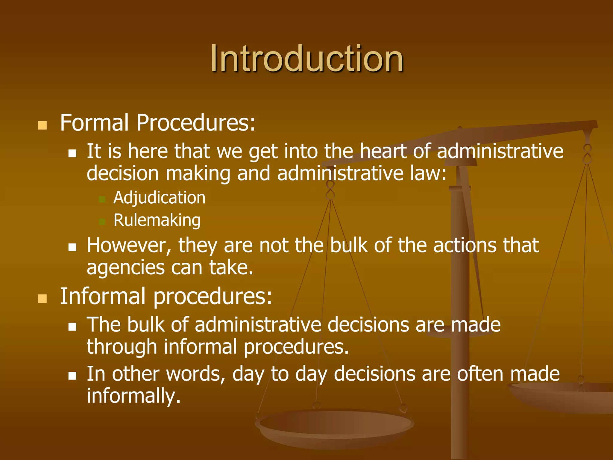 Introduction
 Formal Procedures:
 It is here that we get into the heart of administrative
decision making and administrative law:
 Adjudication
 Rulemaking
 However, they are not the bulk of the actions that
agencies can take.
 Informal procedures:
 The bulk of administrative decisions are made
through informal procedures.
 In other words, day to day decisions are often made
informally.
 