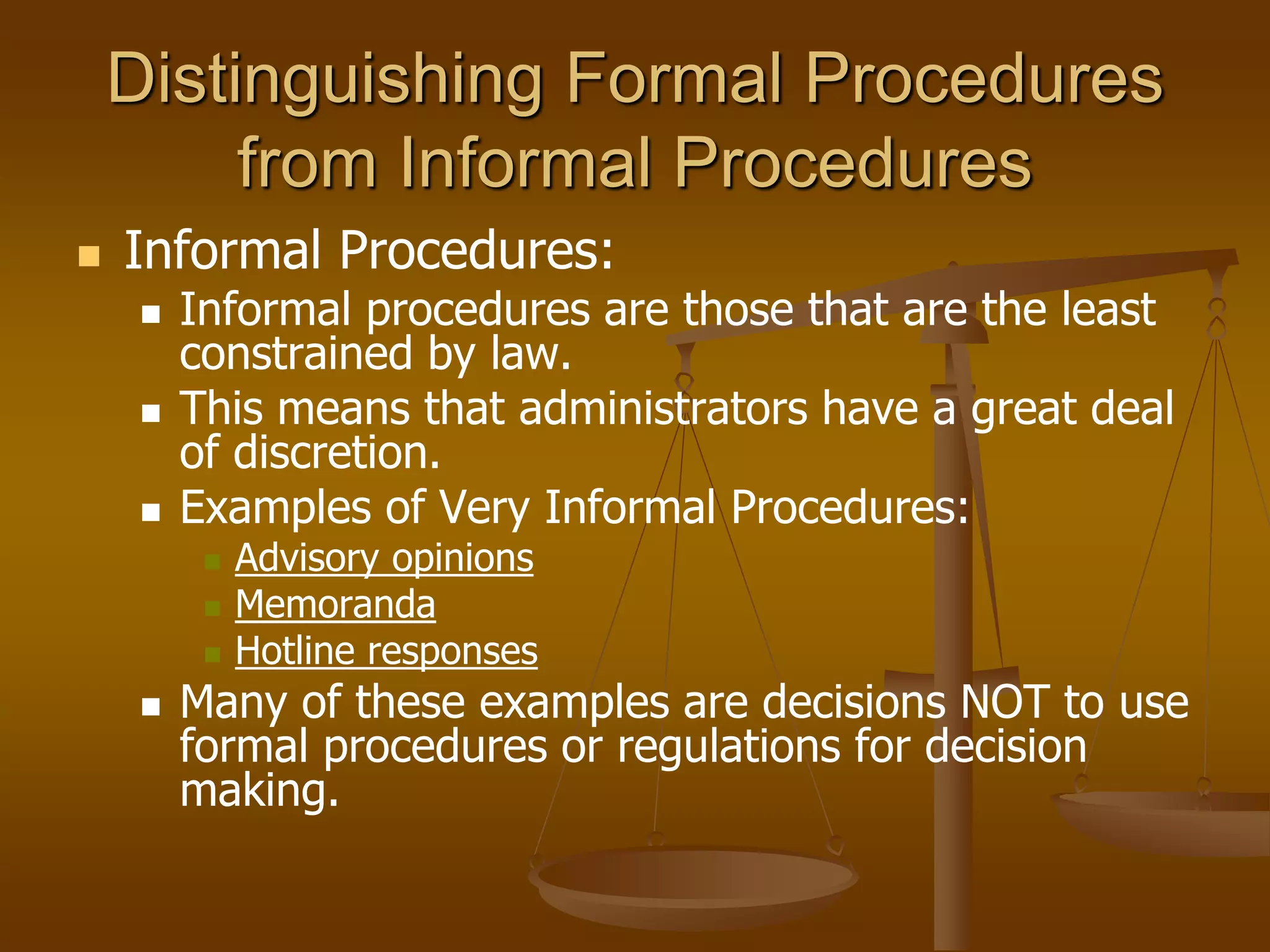 Distinguishing Formal Procedures
from Informal Procedures
 Informal Procedures:
 Informal procedures are those that are the least
constrained by law.
 This means that administrators have a great deal
of discretion.
 Examples of Very Informal Procedures:
 Advisory opinions
 Memoranda
 Hotline responses
 Many of these examples are decisions NOT to use
formal procedures or regulations for decision
making.
 