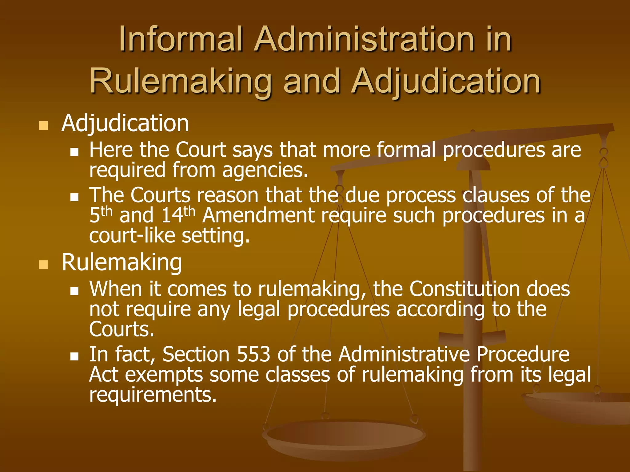 Informal Administration in
Rulemaking and Adjudication
 Adjudication
 Here the Court says that more formal procedures are
required from agencies.
 The Courts reason that the due process clauses of the
5th and 14th Amendment require such procedures in a
court-like setting.
 Rulemaking
 When it comes to rulemaking, the Constitution does
not require any legal procedures according to the
Courts.
 In fact, Section 553 of the Administrative Procedure
Act exempts some classes of rulemaking from its legal
requirements.
 