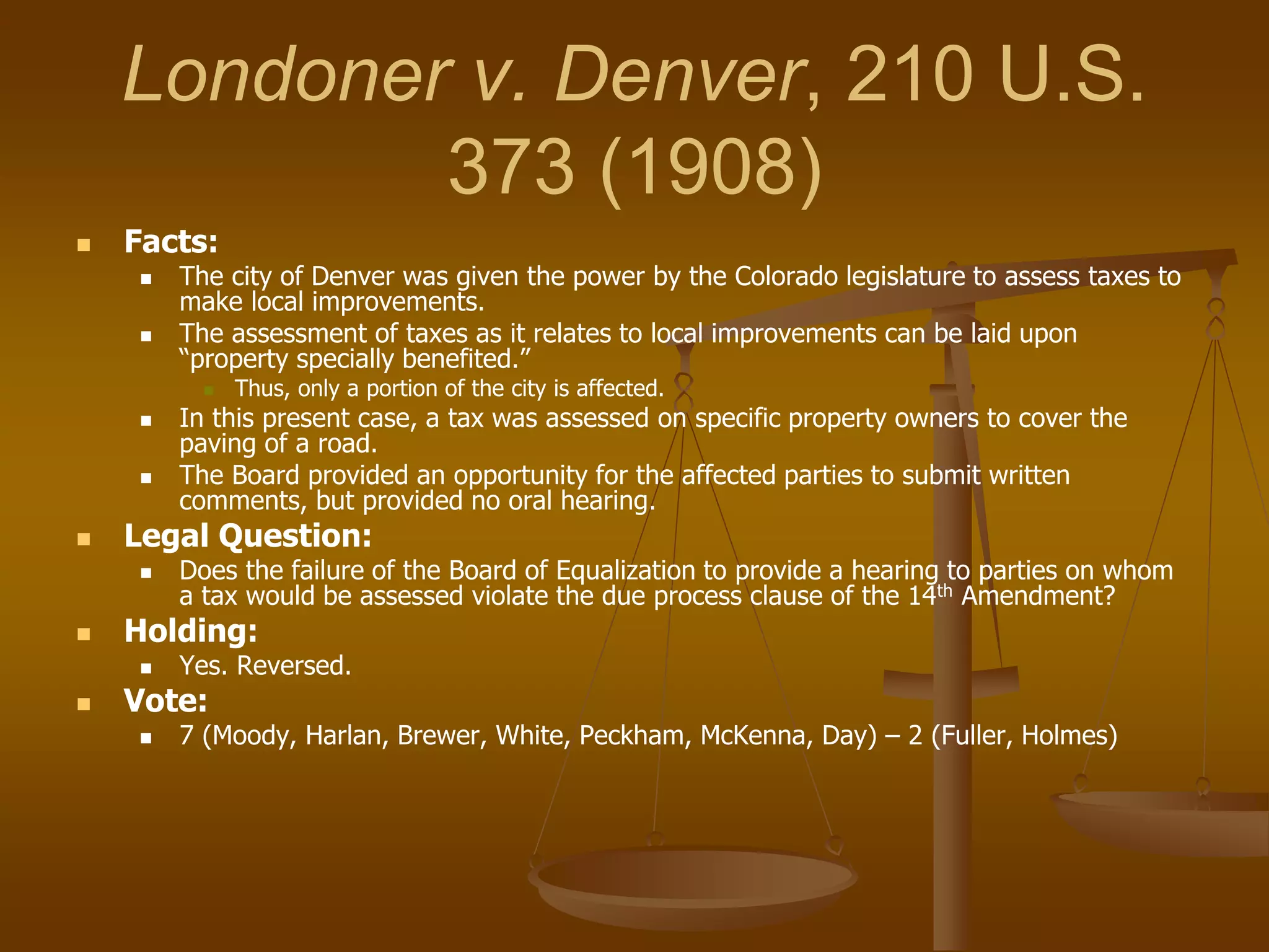 Londoner v. Denver, 210 U.S.
373 (1908)
 Facts:
 The city of Denver was given the power by the Colorado legislature to assess taxes to
make local improvements.
 The assessment of taxes as it relates to local improvements can be laid upon
“property specially benefited.”
 Thus, only a portion of the city is affected.
 In this present case, a tax was assessed on specific property owners to cover the
paving of a road.
 The Board provided an opportunity for the affected parties to submit written
comments, but provided no oral hearing.
 Legal Question:
 Does the failure of the Board of Equalization to provide a hearing to parties on whom
a tax would be assessed violate the due process clause of the 14th Amendment?
 Holding:
 Yes. Reversed.
 Vote:
 7 (Moody, Harlan, Brewer, White, Peckham, McKenna, Day) – 2 (Fuller, Holmes)
 