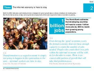 2
Home
Both the SDG indicators and individual donor strategies for green growth place a heavy emphasis on creating jobs.
But the formal economy simply cannot generate employment at the scale required to make a real dent on poverty.
10 THE BIGGEST 'PRIVATE SECTOR'
The informal economy is here to stay.Three
The World Bank estimates
that developing countries
will need to create 1 billion
more jobs by 2030 to match
their growing young
populations.
1
billion
jobs
“Transformation to a waged economy is simply
not going to happen in this generation or the
next— informal workers are here to stay.
Louise Fox, University of California
“Even during the ‘good’economic years,
the formal economy does not have enough
capacity to create the number of jobs
needed. People who create their own jobs
within the informal economy will be with
us for decades to come. There is no
conceivable pattern of growth that will
take that problem away.
Peter Poschen, International Labour Organisation
 