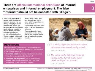 • The number of people who
operate within the informal
economy because they are
dealing in illegal goods and
services, (the ‘illegals’) or
because they are purposefully
avoiding being regulated or
paying tax (the ‘evaders’)
represent a very small
minority of informal workers
• The vast majority of informal
workers are the working poor,
trying to earn a living. Many
pay informal taxes but for
most, existing regulations are
often irrelevant or
inappropriate and formal taxes
or tax thresholds generally do
not apply
• Those dealing with illegal
goods and services are not
part of the informal economy
and not captured in related
statistics.
3
Home
DEFINITIONS
The International Conference of Labour Statisticians
(ICLS) provides international definitions of two elements
of the informal economy:
• Informal sector: unincorporated enterprises that
may also be unregistered and or small
• Informal employment: jobs or work without
employment-based social protection in informal
enterprises, formal firms or households
Sources: ICLS (1993) Resolution concerning statistics of employment in the informal sector, 15th ICLS; ICLS (2003)
Guidelines concerning a statistical definition of informal employment, 17th ICLS.
There are official international definitions of informal
enterprises and informal employment. The label
“informal” should not be conflated with “illegal”.
12 THE BIGGEST 'PRIVATE SECTOR'
“It is really important that we use these
definitions consistently and precisely.
Marty Chen, WIEGO
“The whole of the informal economy
should not be tarred by the same
brush as illegals or evaders.
Marty Chen, WIEGO
 