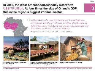 3
Home
Production of food to sell in markets
is often informal
Transforming food employs a growing share
of the population and is largely informal
Most processing is done by women
Source: Philipp Heinrigs, Sahel and West Africa Club Secretariat, OECD, speaking at ‘The biggest private sector’ event.
In 2010, the West African food economy was worth
US$175 billion. At four times the size of Ghana’s GDP,
this is the region’s biggest informal sector.
16 THE BIGGEST 'PRIVATE SECTOR'
“In West Africa, the food economy is much more than just
agricultural activities. Post-farm activities already make up
40% of the sector’s GVA and will increase spectacularly over
the coming years and it’s mainly informal
Philipp Heinrigs, Sahel and West Africa Club Secretariat, OECD
 
