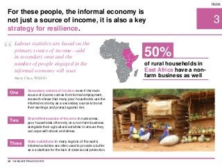 Diversified sources of income: in rural areas,
poor households often rely on a non-farm business
alongside their agricultural activities to ensure they
can cope with shock and stress.
3
Home
Secondary stream of income: even if the main
source of income comes from formal employment,
research shows that many poor households use the
informal economy as a secondary source to boost
their earnings and protect against risk.
State substitute: in many regions of the world,
informal activities are often used to provide a buffer
as a substitute for the lack of state social protection.
For these people, the informal economy is
not just a source of income, it is also a key
strategy for resilience.
19 THE BIGGEST 'PRIVATE SECTOR'
One
Two
Three
“ Labour statistics are based on the
primary source of income—add
in secondary ones and the
number of people engaged in the
informal economy will soar.
Marty Chen, WIEGO
of rural households in
East Africa have a non-
farm business as well
50%
 