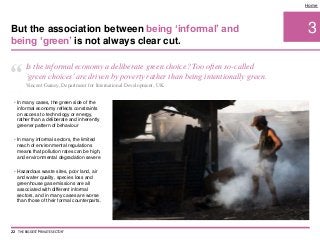• In many cases, the green side of the
informal economy reflects constraints
on access to technology or energy,
rather than a deliberate and inherently
greener pattern of behaviour
• In many informal sectors, the limited
reach of environmental regulations
means that pollution rates can be high,
and environmental degradation severe
• Hazardous waste sites, poor land, air
and water quality, species loss and
greenhouse gas emissions are all
associated with different informal
sectors, and in many cases are worse
than those of their formal counterparts.
3
Home
But the association between being ‘informal’ and
being ‘green’ is not always clear cut.
22 THE BIGGEST 'PRIVATE SECTOR'
“ Is the informal economy a deliberate green choice? Too often so-called
‘green choices’are driven by poverty rather than being intentionally green.
Vincent Gainey, Department for International Development, UK
 