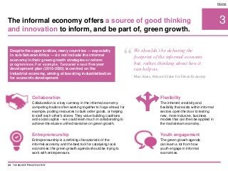 Despite the opportunities, many countries — especially
in sub-Saharan Africa — do not include the informal
economy in their green growth strategies or reform
programmes. For example, Tanzania’s next five year
development plan (2016-2020) is centred on the
industrial economy, aiming at boosting industrialisation
for economic development
3
Home
Collaboration
Collaboration is a key currency in the informal economy:
competing traders often working together to forge ahead, for
example, pooling resources to bulk order goods, or helping
to staff each other's stores. They value building coalitions
and social capital -- we could learn much in collaborating to
achieve the elusive unified narrative on green growth.
Flexibility
The inherent creativity and
flexibility that exists within informal
sectors open the door to testing
new, more inclusive, business
models that can then be applied in
the mainstream economy.
Youth engagement
The green growth agenda
can learn a lot from how
youth engage in informal
economies.
Entrepreneurship
Entrepreneurship is a defining characteristic of the
informal economy and the best tool for catalysing local
economies: the green growth agenda should be trying to
work with entrepreneurs.
The informal economy offers a source of good thinking
and innovation to inform, and be part of, green growth.
23 THE BIGGEST 'PRIVATE SECTOR'
“ We shouldn’t be debating the
footprint of the informal economy
but, rather, thinking about how it
can help us.
Mao Amis, African Centre for Green Economy
 