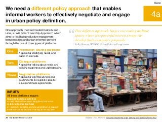 4a
Home
One approach, tried and tested in Accra and
Lima, is WIEGO’s ‘Focal City Approach’, which
aims to facilitate productive engagement
between cities and urban informal workers
through the use of three types of platforms.
Source: Chen, M (2016) Inclusive cities for the urban working poor: Lessons from Africa.
Information sharing platforms
Dialogue platforms
Negotiation platforms
A space for identifying needs and
common interests.
INPUTS
All three platforms require:
Capacity-building activities
to help informal workers strengthen their voice
A strong knowledge base
of research, statistics and documentation to support
evidence-based decision making at the city level
A space for informal workers and
governments to negotiate specific
issues and make agreements.
A space for talking about needs and
building awareness and understanding.
We need a different policy approach that enables
informal workers to effectively negotiate and engage
in urban policy definition.
29 THE BIGGEST 'PRIVATE SECTOR'
One
Two
Three
“This different approach hinges on creating multiple
spaces where less powerful interest groups can
develop their own policy proposals.
Sally Roever, WIEGO Urban Policies Programme
 