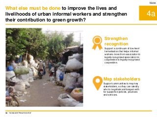 4a
Home
Strengthen
recognition
Support a continuum of low level
formalisation that helps informal
workers move from association to
legally recognised association to
cooperative to legally recognised
cooperative.
Map stakeholders
Support communities to map key
stakeholders, so they can identify
who to negotiate and bargain with
for supportive policies, practices
and services.
What else must be done to improve the lives and
livelihoods of urban informal workers and strengthen
their contribution to green growth?
30 THE BIGGEST 'PRIVATE SECTOR'
 