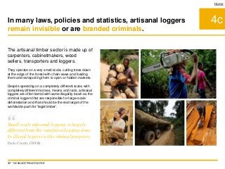 4c
Home
In many laws, policies and statistics, artisanal loggers
remain invisible or are branded criminals.
37 THE BIGGEST 'PRIVATE SECTOR'
“Small-scale informal logging is largely
different from the rainforest logging done
by illegal loggers with criminal purposes.
Paolo Cerutti, CIFOR
The artisanal timber sector is made up of
carpenters, cabinetmakers, wood
sellers, transporters and loggers.
They operate on a very small scale, cutting trees down
at the edge of the forest with chain-saws and loading
them and transporting them to open or hidden markets.
Despite operating on a completely different scale, with
completely different motives, means and tools, artisanal
loggers are often tarred with same illegality brush as the
criminal loggers that are responsible for large-scale
deforestation and that should be the real target of the
worldwide push for 'legal timber’.
 