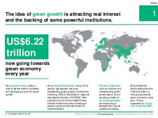 4 THE BIGGEST 'PRIVATE SECTOR'
• At an international level, many of the
world’s ‘big players’ are busy
establishing green growth architecture,
including: OECD, World Bank, regional
development banks, UN PAGE. New
institutions such as the Global Green
Growth Institute are also emerging to
support green growth planning and
implementation
1
Home
The idea of green growth is attracting real interest
and the backing of some powerful institutions.
US$6.22
trillion
Source: Benson, E. (2016) The missing majority, presentation at ‘The biggest private sector’ event.
• Private companies
such as Unilever are
implementing green
growth plans. And a
growing number of
accounting bodies
are beginning to
engage with natural
capital accounting
• Ethical Markets
Media estimates that
US$ 6.22 trillion is
now going towards
green economy every
year. That is
equivalent to 10 per
cent of global GDP.
• At a national level, nearly a
third of all the world’s countries
are developing a plan for green
growth
now going towards
green economy
every year
 