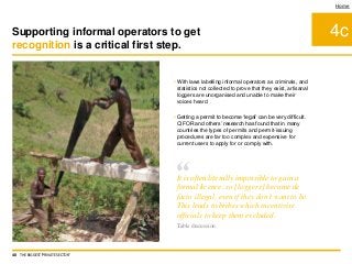 • With laws labelling informal operators as criminals, and
statistics not collected to prove that they exist, artisanal
loggers are unorganised and unable to make their
voices heard
• Getting a permit to become ‘legal’ can be very difficult.
CIFOR and others’ research has found that in many
countries the types of permits and permit-issuing
procedures are far too complex and expensive for
current users to apply for or comply with.
4c
Home
Supporting informal operators to get
recognition is a critical first step.
40 THE BIGGEST 'PRIVATE SECTOR'
“It is often literally impossible to gain a
formal licence, so [loggers] become de
facto illegal, even if they don’t want to be.
This leads to bribes which incentivise
officials to keep them excluded.
Table discussion
 