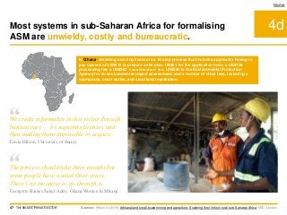 4d
Home
In Ghana, obtaining a mining licence is a 14-step process that includes applicants having to
pay upward of US$512 to prepare a site plan; US$51 for the application form; a US$128
processing fee; a US$282 ‘consideration’ fee; US$384 to the Environmental Protection
Agency for an environmental impact assessment; and a number of other fees, including a
stamp duty, court duties, and stool land registration.
Sources: Hilson, G (2016) Artisanal and small-scale mining and agriculture: Exploring their links in rural sub-Saharan Africa. IIED, London.
Most systems in sub-Saharan Africa for formalising
ASM are unwieldy, costly and bureaucratic.
47 THE BIGGEST 'PRIVATE SECTOR'
“The process should take three months but
some people have waited three years.
There’s no incentive to go through it.
Georgette Barnes Sakyi-Addo, Ghana Women in Mining
“We create informality in this sector through
bureaucracy — by requiring licenses and
then making them impossible to acquire.
Gavin Hilson, University of Surrey
 