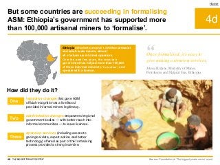 extension services (including access to
geological data, expert advice and better
technology) offered as part of the formalising
process provided a strong incentive.
4d
Home
Ethiopia is home to around 1.3 million artisanal
and small-scale miners, almost
all of whom are informal operators.
Over the past few years, the country’s
government has helped more than 100,000
of these informal miners to ‘formalise’, and
operate with a licence.
How did they do it?
legislative changes that gave ASM
official recognition as a livelihood
provided informal miners legitimacy.
administrative changes empowered regional
government bodies — with better reach into
informal communities — to issue licences.
Source: Presentation at ‘The biggest private sector’ event.
But some countries are succeeding in formalising
ASM: Ethiopia’s government has supported more
than 100,000 artisanal miners to ‘formalise’.
48 THE BIGGEST 'PRIVATE SECTOR'
One
Two
Three
“Once formalised, it’s easy to
give mining extension services.
Jikssa Kidane, Ministry of Mines,
Petroleum and Natural Gas, Ethiopia
 