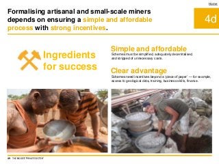 4d
Home
Simple and affordable
Clear advantage
Schemes need incentives beyond a ‘piece of paper’ — for example,
access to geological data, training, business skills, finance.
Schemes must be simplified, adequately decentralised,
and stripped of unnecessary costs.
Formalising artisanal and small-scale miners
depends on ensuring a simple and affordable
process with strong incentives.
49 THE BIGGEST 'PRIVATE SECTOR'
Ingredients
for success
 