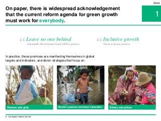 1
Home
Leave no one behind
“ Sustainable Development Goals (SDGs) promise Green economy promise
Women and girls
In practice, these promises are manifesting themselves in global
targets and indicators, and donor strategies that focus on:
5 THE BIGGEST 'PRIVATE SECTOR'
On paper, there is widespread acknowledgement
that the current reform agenda for green growth
must work for everybody.
Inclusive growth
“
World’s poorest and most vulnerable Ethnic minorities
 
