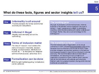Terms of inclusion matter
The idea of ‘inclusion’ must address the
terms of inclusion: in benefits, decision
making, social protection, distribution of
income etc. — so that plans are designed
with the informal sector, rather than for it.
5
Home
Informality is all around
The links between the formal and informal
economy are everywhere.
Informal ≠ illegal
Illegality and informality are not the
same thing.
Formalisation can be done
With the right facilitating policy, formalisation
can be achieved.
The transition to formal
The International Labour Organization, at its annual
conference in 2015, adopted Recommendation 204 on the
transition from the informal to the formal economy. R204
provides strategies and practical guidance on the policies
and measures needed to move from an informal to a formal
economy. The recommendation takes a broad view of
formalisation, not assuming it to be a simple act of
registration or payment of taxes. Neither does it assume
that all informal workers will suddenly get formal jobs.
Rather it calls for a gradual transition, during which informal
livelihoods are preserved.
The working poor
Any type of production unit (formal business, informal
business or household) can be engaged in any type of
activity — legal, underground or illegal. In developing
countries, most informal activities are neither underground
nor illegal. Rather, they are a survival strategy for the
working poor.
Sources: ILO (2015) R204 - Transition from the Informal to the Formal Economy Recommendation, 2015 (No. 204).
What do these facts, figures and sector insights tell us?
52 THE BIGGEST 'PRIVATE SECTOR'
One
Two
Three
Four
 