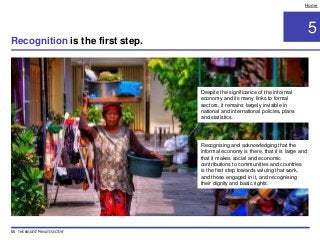 5
Home
Recognising and acknowledging that the
informal economy is there, that it is large and
that it makes social and economic
contributions to communities and countries
is the first step towards valuing that work,
and those engaged in it, and recognising
their dignity and basic rights.
Despite the significance of the informal
economy and its many links to formal
sectors, it remains largely invisible in
national and international policies, plans
and statistics.
Recognition is the first step.
55 THE BIGGEST 'PRIVATE SECTOR'
 