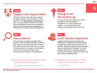 Support self-organisation
The starting point for any new policy agenda
should be to support informal workers to self-
organise. From waste pickers in Colombia that
have won government contracts to 5.5 million
micro-businesses that have been formalised in
Brazil, every success story of integrating the
informal economy begins with self-organisation.
6
Design from
the bottom-up
In economic and policy planning, a seat at
the table for informal workers —
irrespective of income, ethnicity and
gender — can ensure that terms of
inclusion are designed well from the start.
Use evidence
There are many excellent examples of best
practice. These should be captured and used to
drive learning and exchange across countries
and contexts. At the same time, there is a need
for hard evidence on the scale and contribution
of the informal economy, which is often
unmeasured and invisible in official statistics.
Look beyond regulation
Legality will never persuade small-scale
producers to formalise if it is bureaucratically
cumbersome, expensive and comes with no
benefits. Achieving regulation that isn’t punitive
means looking beyond regulation to include
support mechanisms for building skills and
accessing information, markets and finance as
part of any formalisation effort.
Home
58 THE BIGGEST 'PRIVATE SECTOR'
Three Four
Five Six
“Just being included is not necessarily
good for informal operators.
Kate Meagher, London School of Economics
“Legality can be anti-poor if there
are no safety measures in place.
Xue Weng, IIED
 