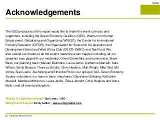 Home
Acknowledgements
61 THE BIGGEST 'PRIVATE SECTOR'
The IIED producers of this report would like to thank the event co-hosts and
supporters, including the Green Economy Coalition (GEC), Women in Informal
Employment: Globalising and Organizing (WIEGO), the Center for International
Forestry Research (CIFOR), the Organisation for Economic Co-operation and
Development Sahel and West Africa Club (OECD-SWAC) and TearFund. We
also extend our thanks to all those who made the event happen including: all our
speakers (see page 64); our moderator, Oliver Greenfield, and summariser, Steve
Bass; our planning team (Mariam Batchelor, Laura Jenks, Katharine Mansell, Kate
Wilson, Emily Benson, Theresa Schultz, Chris Hopkins, Matt Wright, Mike Bird, Bill
Vorley, Sian Lewis, Xue Weng and Ethel del Pozo); our group of UCL Green Economy
Society volunteers; our team of table ‘shepherds’ (Geraldine Galvaing, Katharine
Mansell, Matthew McKernan, Laura Jenks, Tessa Jennett, Chris Hopkins and Anna
Bolin); and all event participants.
Words & creative concept Sian Lewis | IIED
Design and Layout Emily Sadler | www.emilysadler.com
 