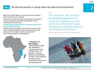 2
Home
• Many poor people depend on natural resources to support
their informal economic activities
• This means they are particularly vulnerable to the impacts of
climate change and environmental degradation, which
exacerbate the poverty cycle
• The link between deterioration in natural resources and
drop in incomes is direct
• Informal activities that depend on natural resources can be
environmentally damaging. Artisanal mining and charcoal
production, for example, are both associated with
environmental pollution and degradation.
Sources: Benson et al. (2014) Informal and Green? The forgotten voice in the transition to a green economy. IIED Discussion Paper. IIED,
London; Peter Poschen, ILO, speaking at ‘The biggest private sector’ event.
9 THE BIGGEST 'PRIVATE SECTOR'
“it is critical that…the social and
environmental agenda meet in
serious ways. Otherwise we risk
losing out on the necessary green
transformation and doing collateral
social damage in the process.
Peter Poschen, International Labour Organization
The informal economy is closely tied to the state of the environment.Two
In Tanzania and
Mozambique,
environmental change
and degradation —
including overfishing,
coastal erosion, oil
pollution, coral reef
destruction and climate
change—are threatening
the livelihoods of
hundreds of thousands of
artisanal fisherfolk.
 