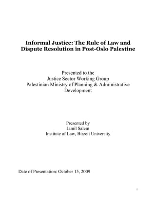 Informal Justice: The Rule of Law and
 Dispute Resolution in Post-Oslo Palestine



                      Presented to the
              Justice Sector Working Group
    Palestinian Ministry of Planning & Administrative
                       Development




                          Presented by
                           Jamil Salem
              Institute of Law, Birzeit University




Date of Presentation: October 15, 2009


                                                        1
 