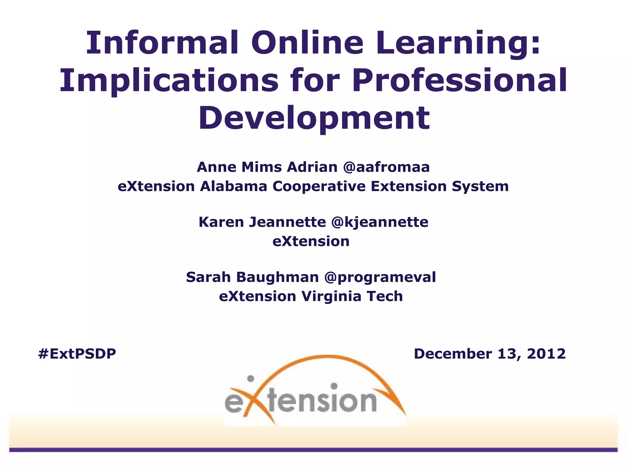 Informal Online Learning:
  Implications for Professional
         Development
                    Anne Mims Adrian @aafromaa
           eXtension Alabama Cooperative Extension System

                    Karen Jeannette @kjeannette
                             eXtension

                   Sarah Baughman @programeval
                       eXtension Virginia Tech



#ExtPSDP                                     December 13, 2012
 