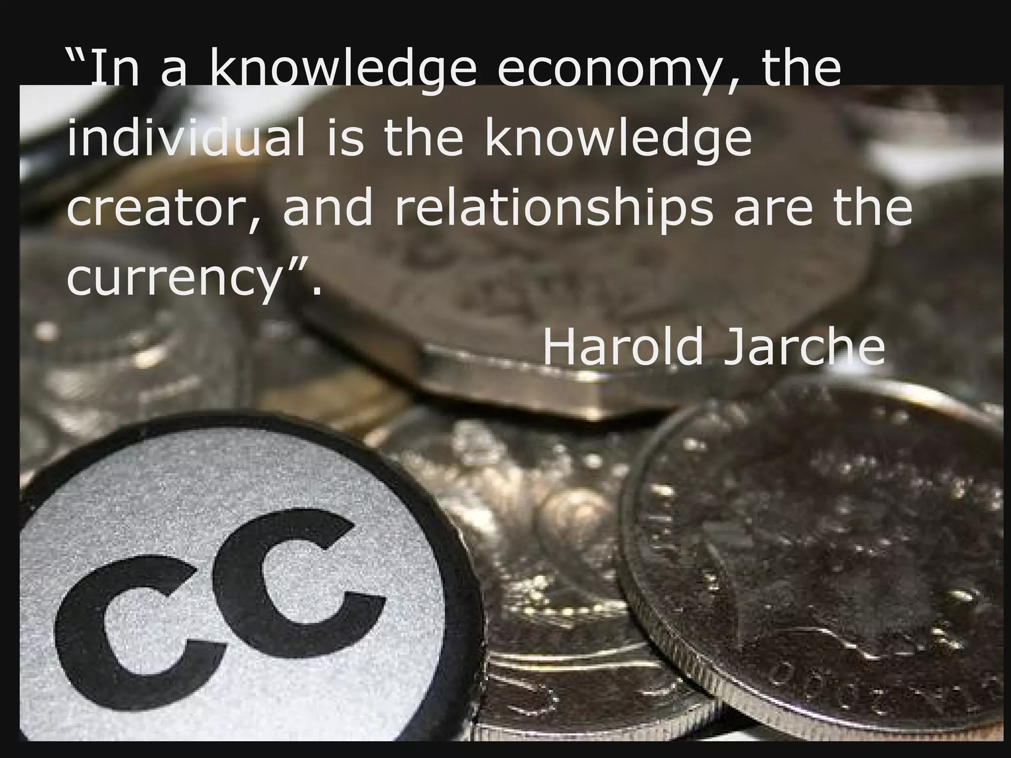 “In a knowledge economy, the
individual is the knowledge
creator, and relationships are the
currency”.
                    Harold Jarche
 