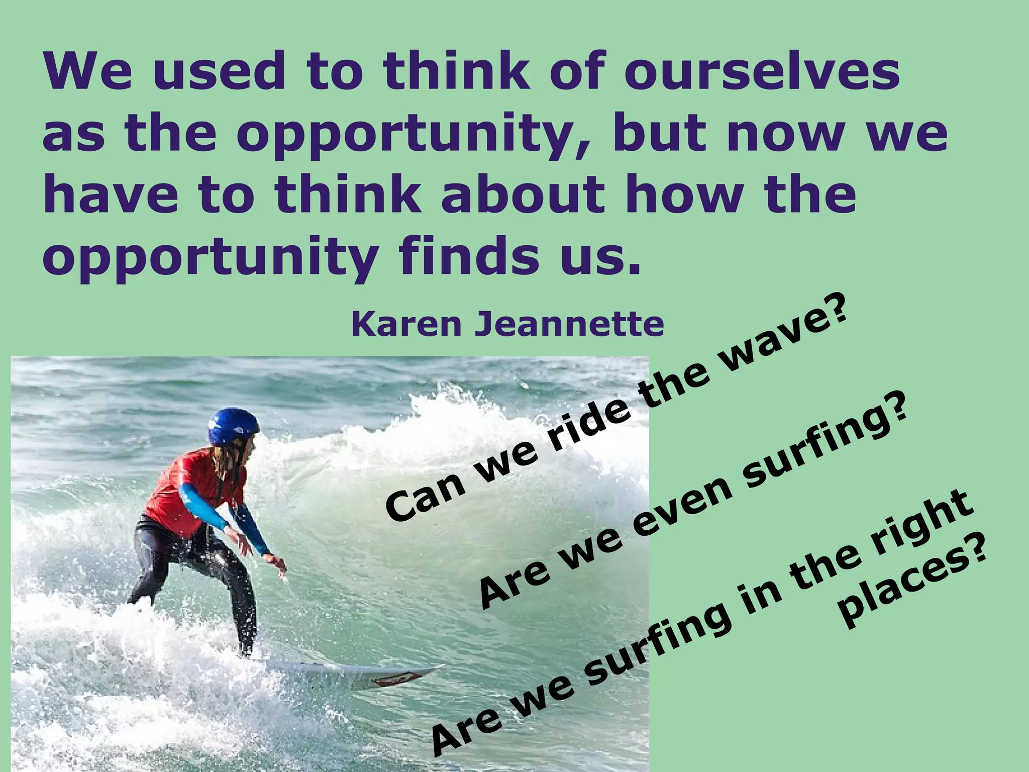We used to think of ourselves
as the opportunity, but now we
have to think about how the
opportunity finds us.
          Karen Jeannette       v e?
                             wa
                        the
                    ide             ng?
                we
                   r            rfi
                              su
            Can          v en            ht
                      ee              rig s?
                  ew             the lace
                Ar            in p
                        rfing
                     su
                  we
              Are
 