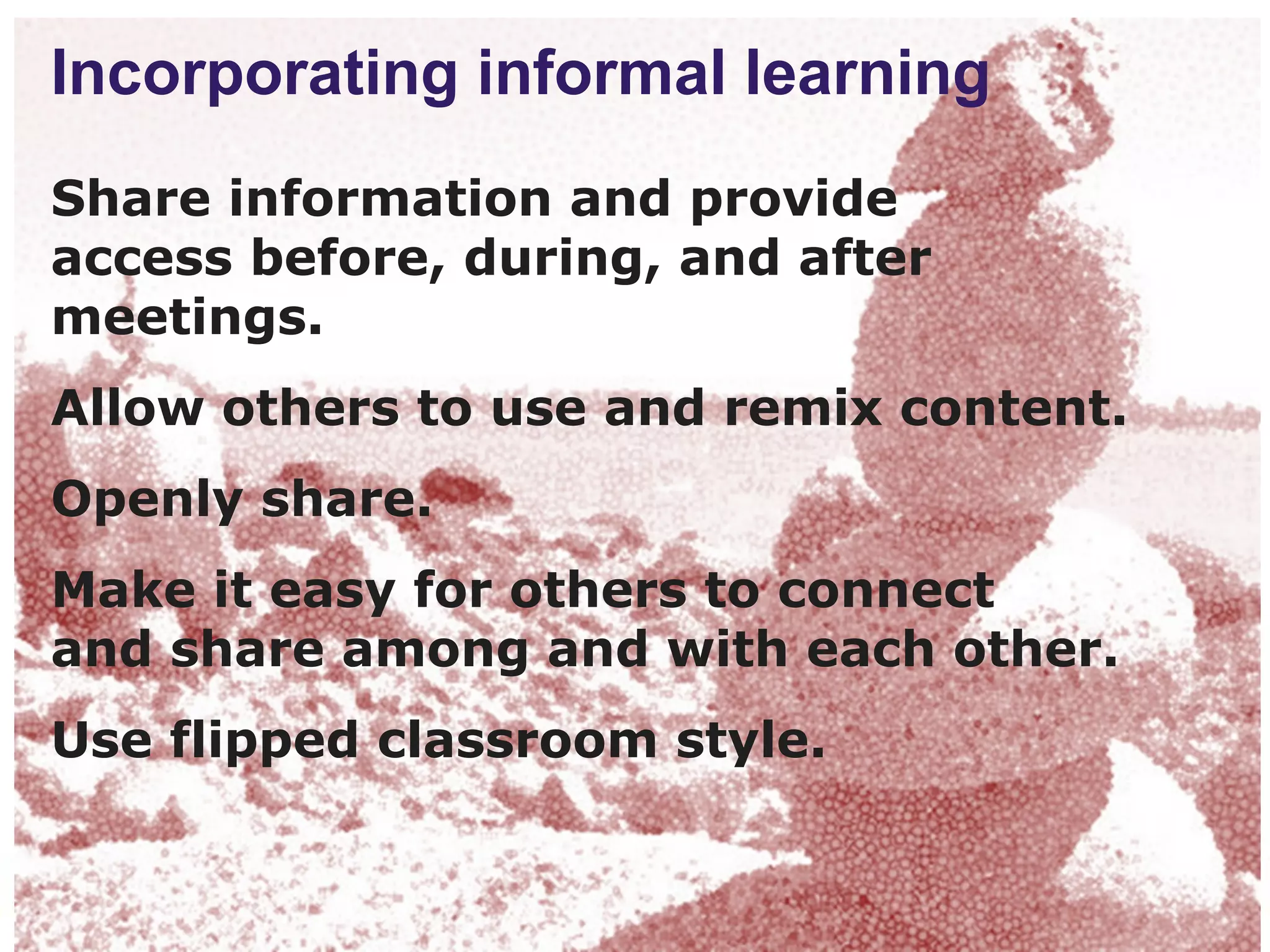 Incorporating informal learning
Share information and provide
access before, during, and after
meetings.
Allow others to use and remix content.
Openly share.
Make it easy for others to connect
and share among and with each other.
Use flipped classroom style.
 