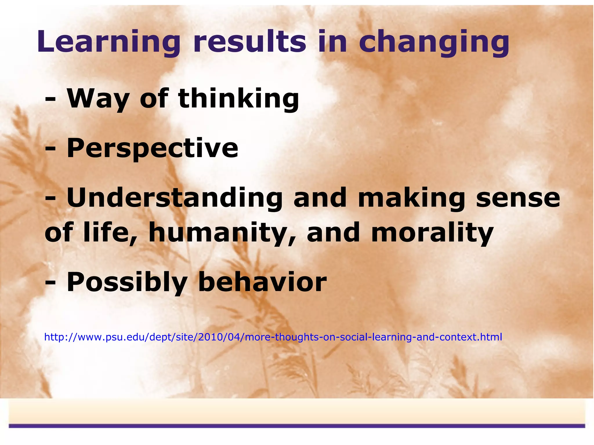 Learning results in changing
- Way of thinking
- Perspective
- Understanding and making sense
of life, humanity, and morality
- Possibly behavior
http://www.psu.edu/dept/site/2010/04/more-thoughts-on-social-learning-and-context.html
 