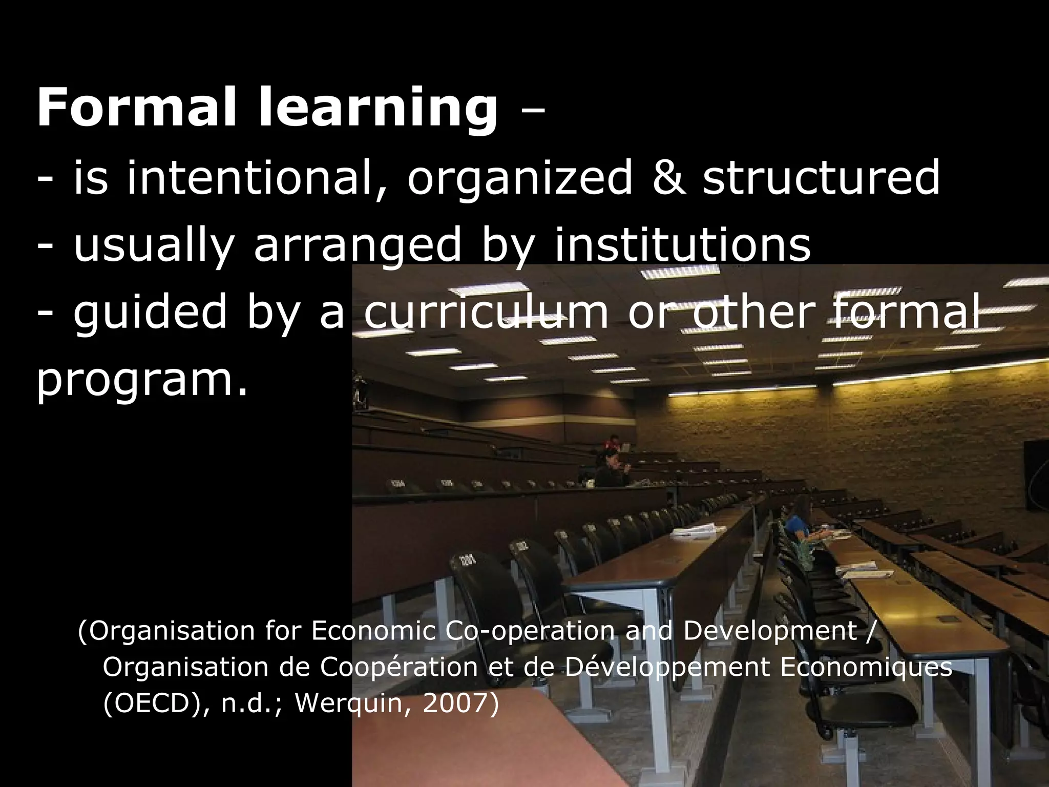 Formal learning –
- is intentional, organized & structured
- usually arranged by institutions
- guided by a curriculum or other formal
program.




 (Organisation for Economic Co-operation and Development /
   Organisation de Coopération et de Développement Economiques
   (OECD), n.d.; Werquin, 2007)
 