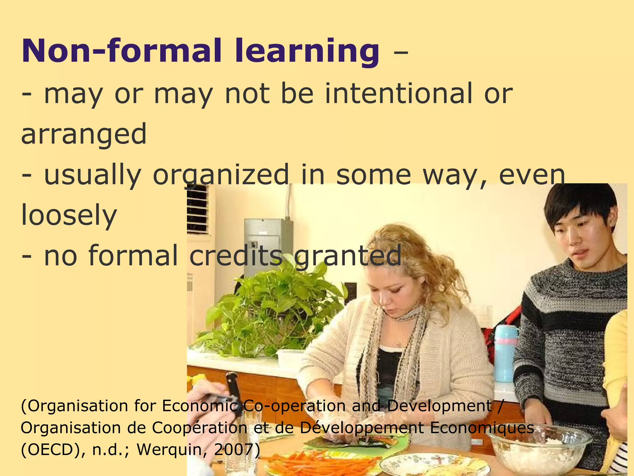Non-formal learning –
- may or may not be intentional or
arranged
- usually organized in some way, even
loosely
- no formal credits granted




(Organisation for Economic Co-operation and Development /
Organisation de Coopération et de Développement Economiques
(OECD), n.d.; Werquin, 2007)
 