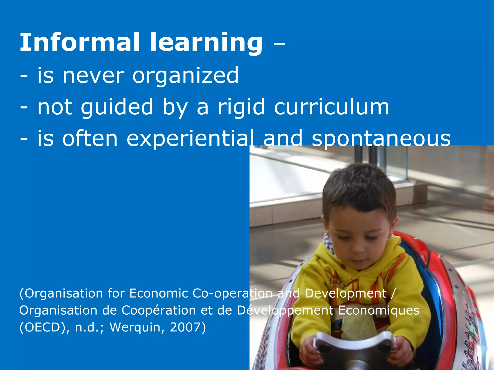 Informal learning –
- is never organized
- not guided by a rigid curriculum
- is often experiential and spontaneous




(Organisation for Economic Co-operation and Development /
Organisation de Coopération et de Développement Economiques
(OECD), n.d.; Werquin, 2007)
 